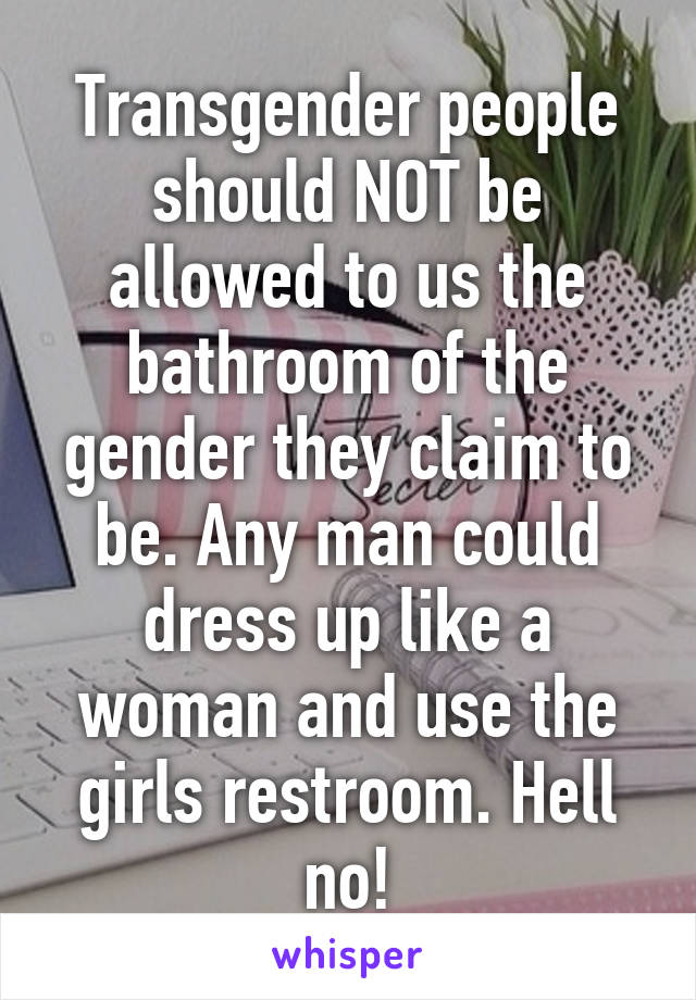 Transgender people should NOT be allowed to us the bathroom of the gender they claim to be. Any man could dress up like a woman and use the girls restroom. Hell no!