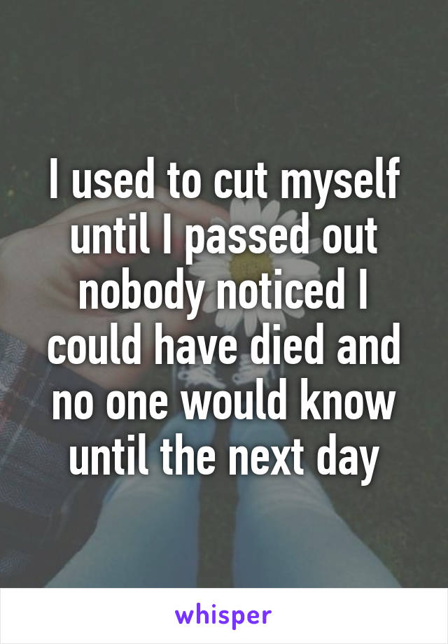 I used to cut myself until I passed out nobody noticed I could have died and no one would know until the next day