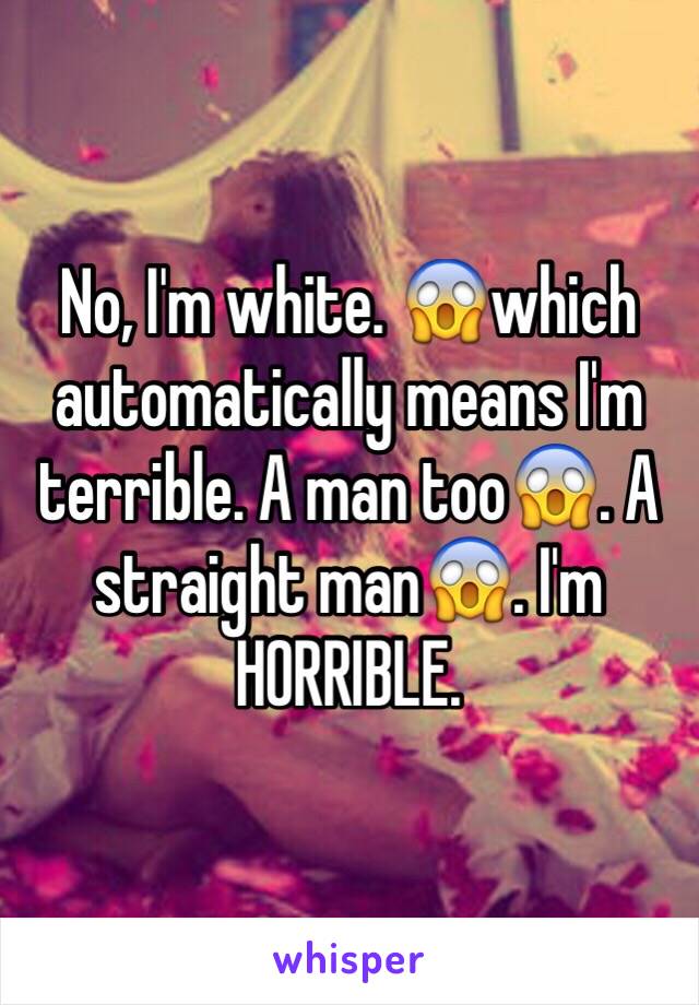 No, I'm white. 😱which automatically means I'm terrible. A man too😱. A straight man😱. I'm HORRIBLE.