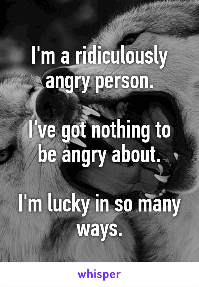 I'm a ridiculously angry person.

I've got nothing to be angry about.

I'm lucky in so many ways.