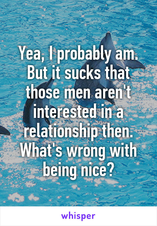 Yea, I probably am. But it sucks that those men aren't interested in a relationship then. What's wrong with being nice?