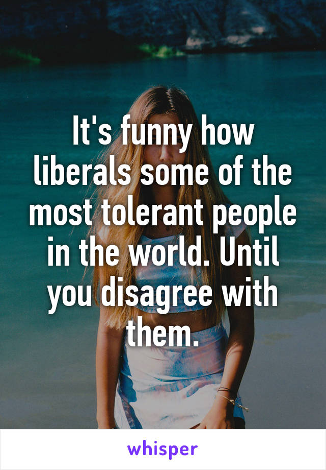 It's funny how liberals some of the most tolerant people in the world. Until you disagree with them.