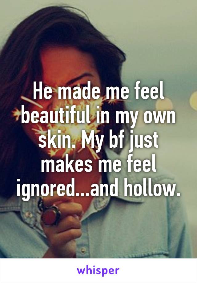 He made me feel beautiful in my own skin. My bf just makes me feel ignored...and hollow.