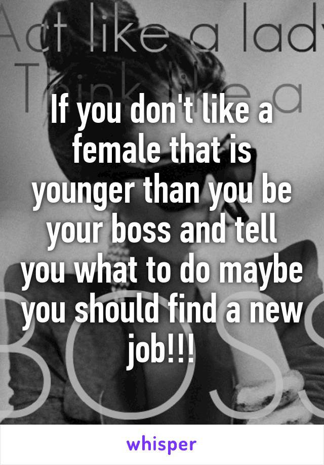 If you don't like a female that is younger than you be your boss and tell you what to do maybe you should find a new job!!!