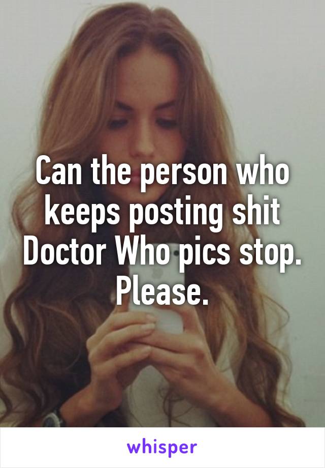 Can the person who keeps posting shit Doctor Who pics stop. Please.