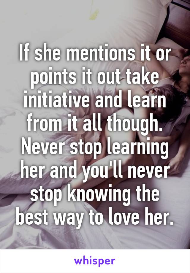 If she mentions it or points it out take initiative and learn from it all though. Never stop learning her and you'll never stop knowing the best way to love her.