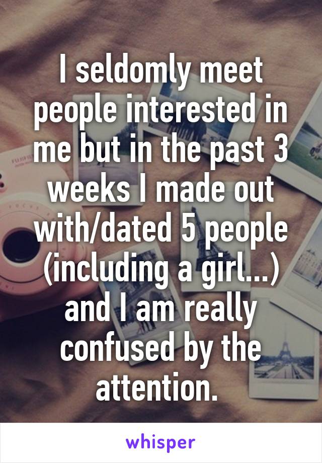 I seldomly meet people interested in me but in the past 3 weeks I made out with/dated 5 people (including a girl...) and I am really confused by the attention. 