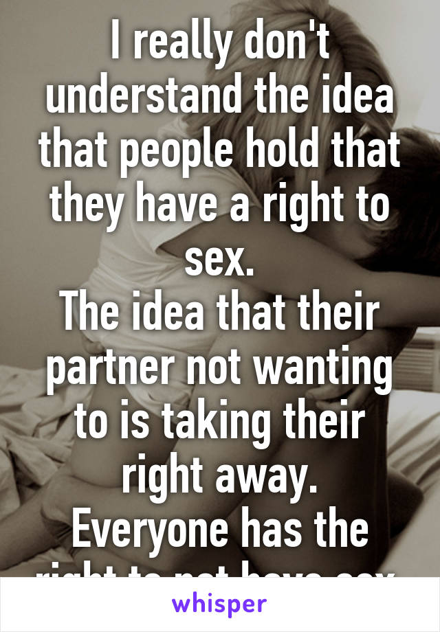 I really don't understand the idea that people hold that they have a right to sex.
The idea that their partner not wanting to is taking their right away.
Everyone has the right to not have sex.