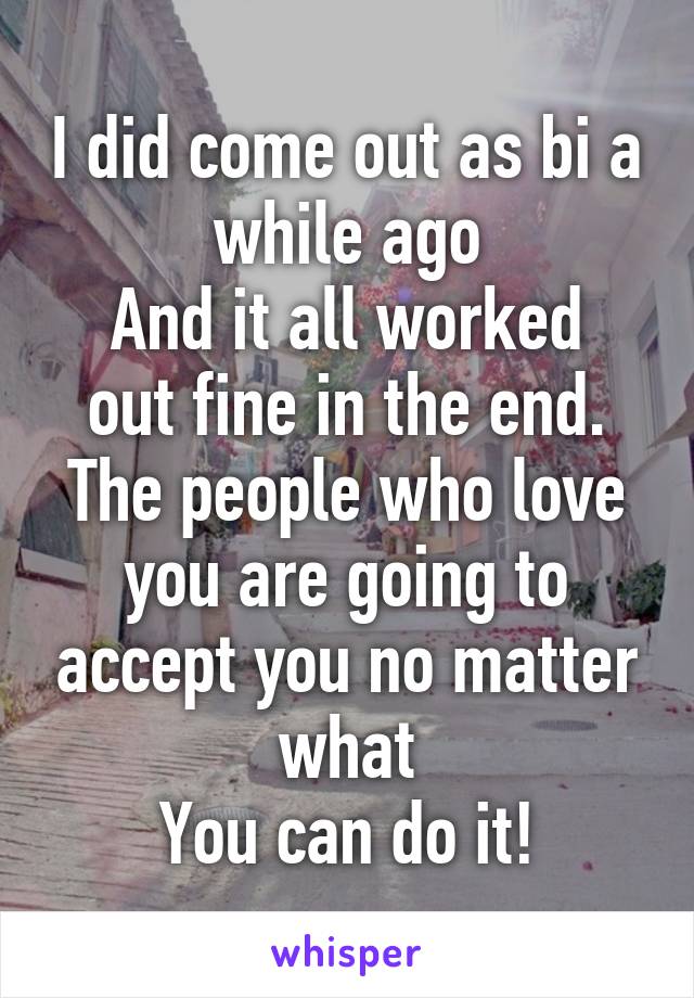 I did come out as bi a while ago
And it all worked out fine in the end. The people who love you are going to accept you no matter what
You can do it!