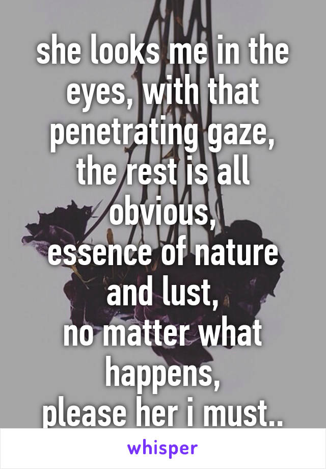 she looks me in the eyes, with that penetrating gaze,
the rest is all obvious,
essence of nature and lust,
no matter what happens,
please her i must..