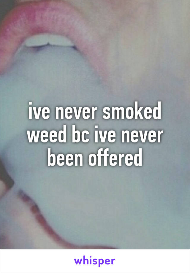 ive never smoked weed bc ive never been offered