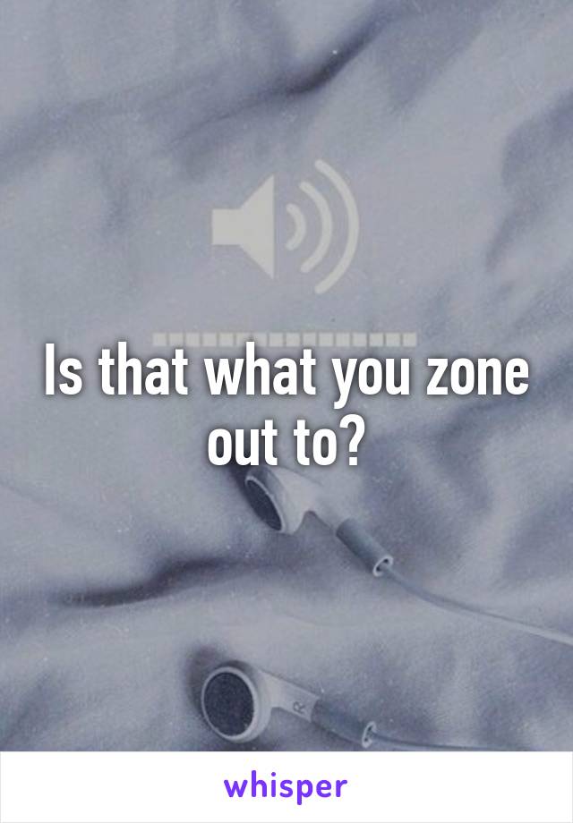 Is that what you zone out to?