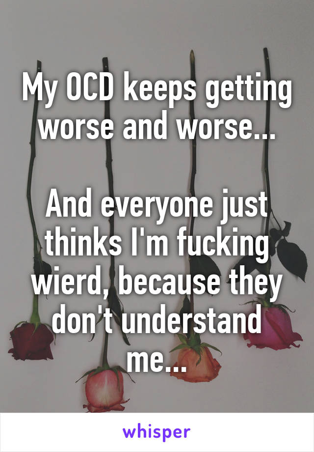 My OCD keeps getting worse and worse...

And everyone just thinks I'm fucking wierd, because they don't understand me...