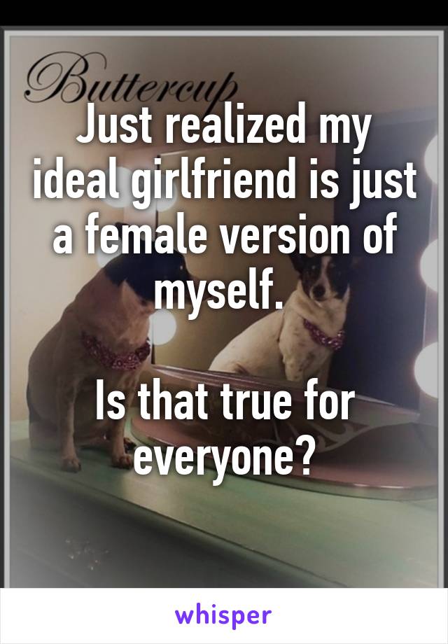 Just realized my ideal girlfriend is just a female version of myself. 

Is that true for everyone?
