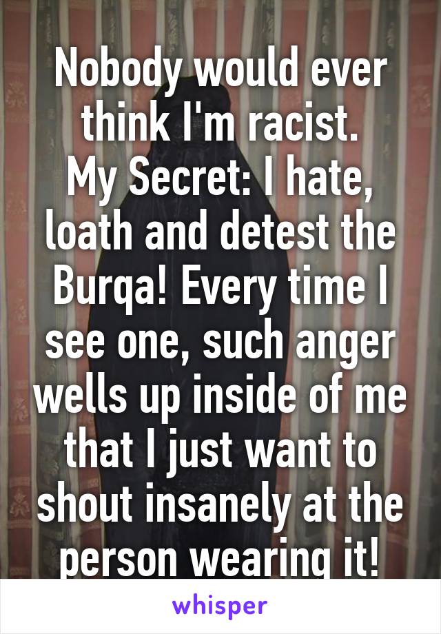 Nobody would ever think I'm racist.
My Secret: I hate, loath and detest the Burqa! Every time I see one, such anger wells up inside of me that I just want to shout insanely at the person wearing it!