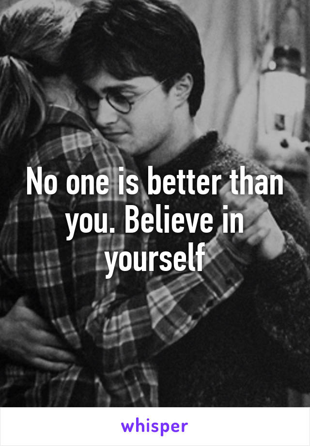 No one is better than you. Believe in yourself