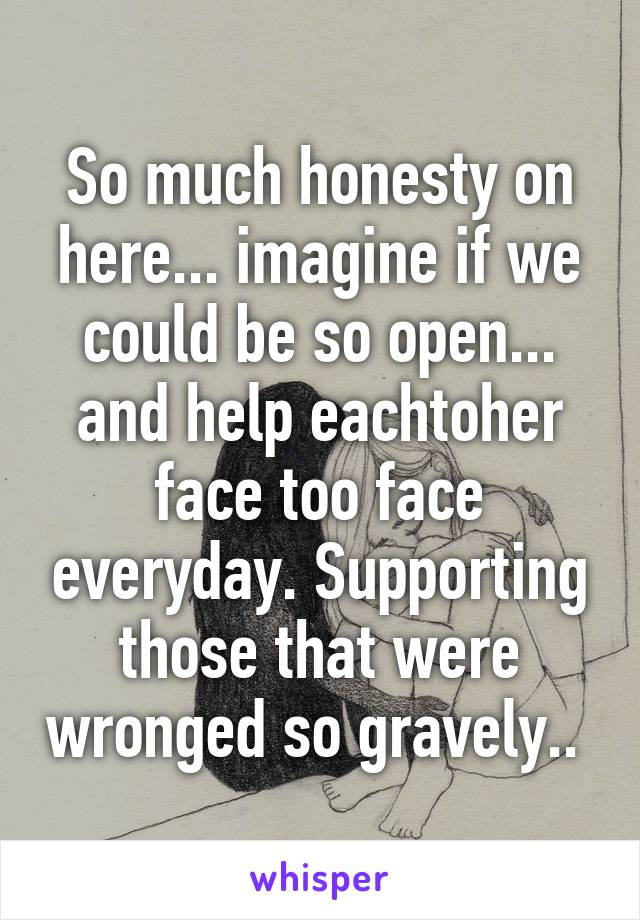 So much honesty on here... imagine if we could be so open... and help eachtoher face too face everyday. Supporting those that were wronged so gravely.. 