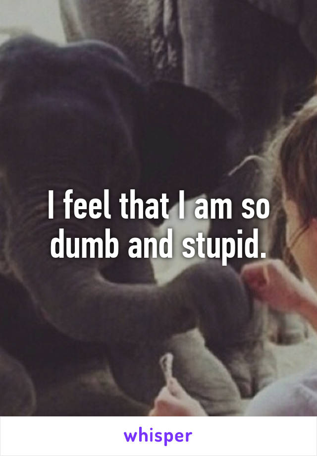 I feel that I am so dumb and stupid.