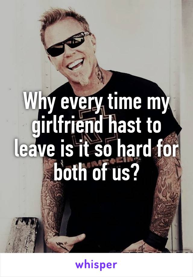 Why every time my girlfriend hast to leave is it so hard for both of us?