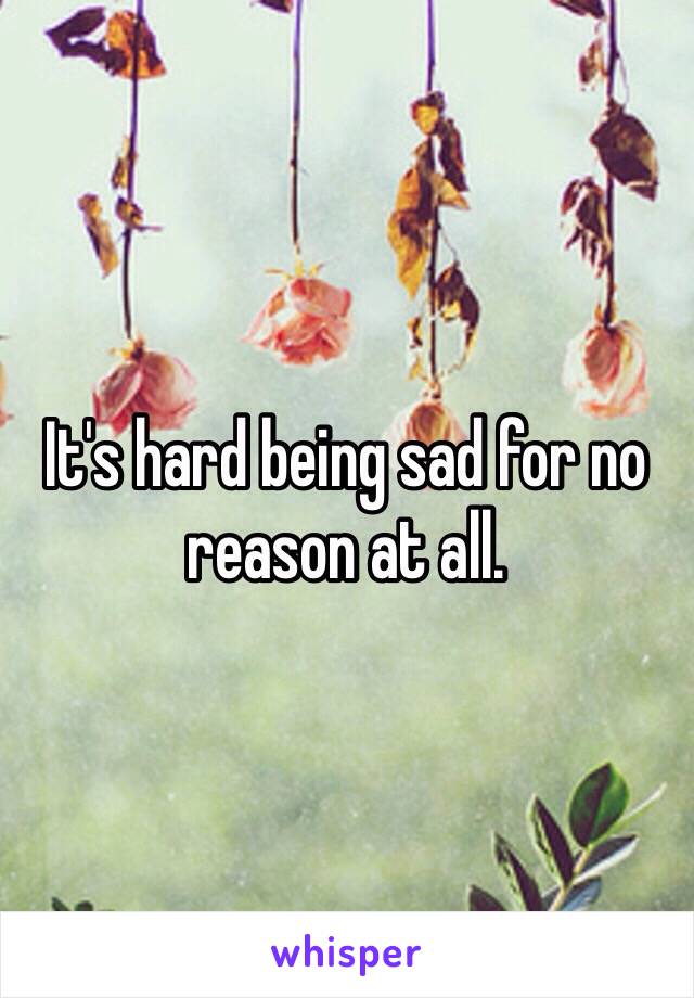 It's hard being sad for no reason at all. 