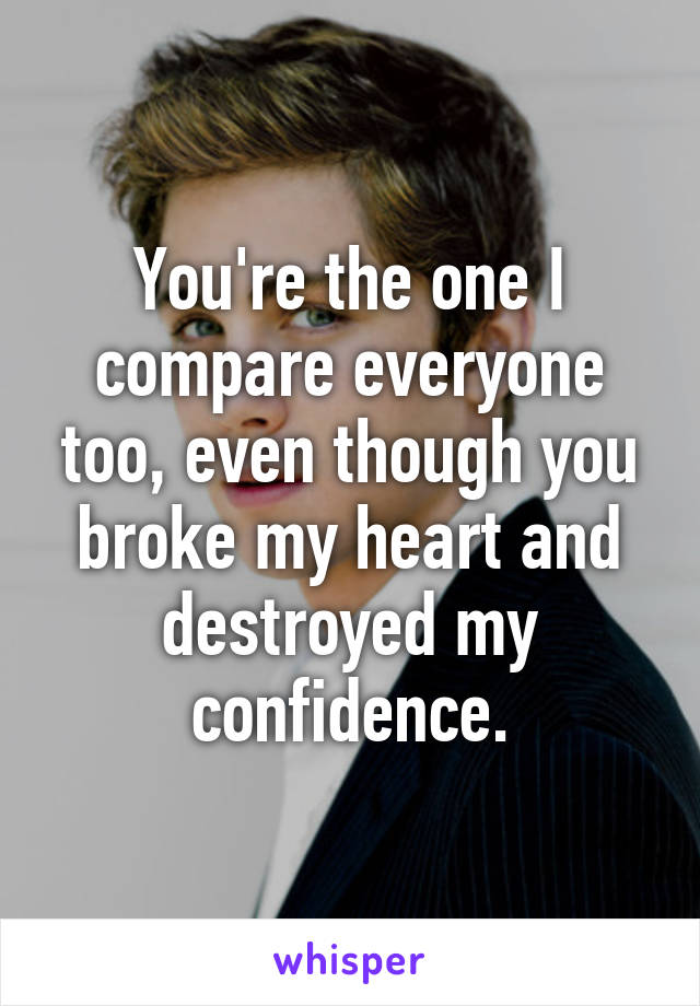 You're the one I compare everyone too, even though you broke my heart and destroyed my confidence.