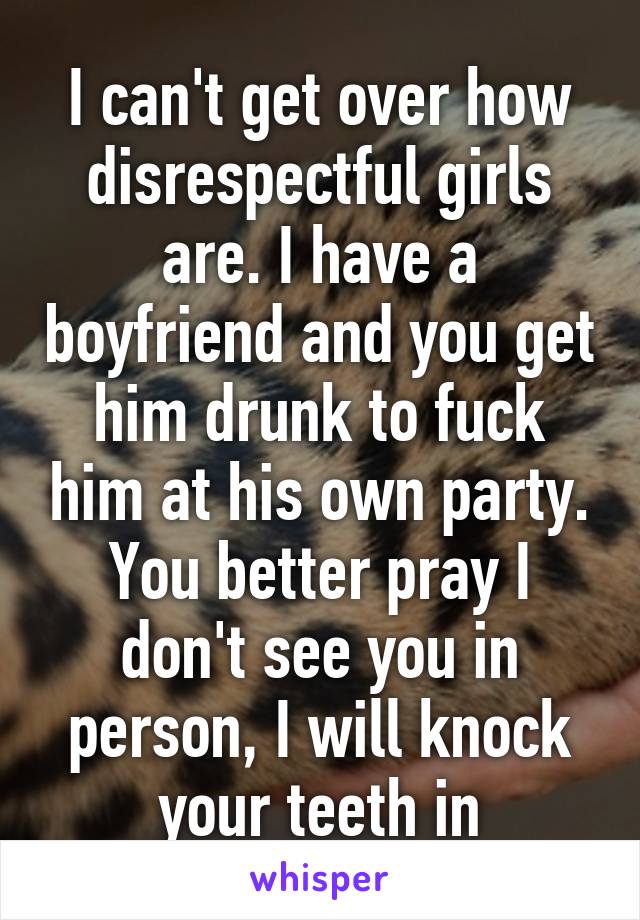 I can't get over how disrespectful girls are. I have a boyfriend and you get him drunk to fuck him at his own party. You better pray I don't see you in person, I will knock your teeth in