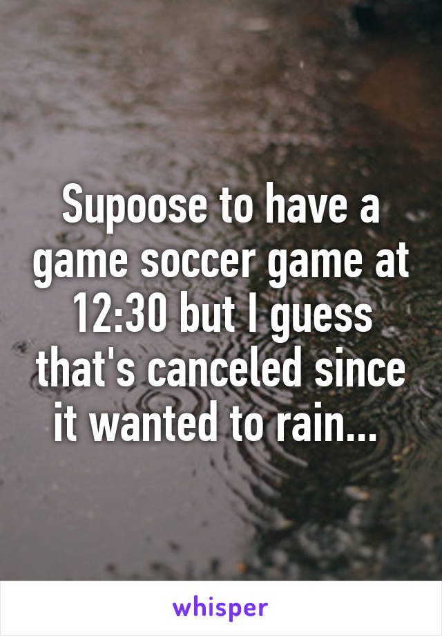 Supoose to have a game soccer game at 12:30 but I guess that's canceled since it wanted to rain... 