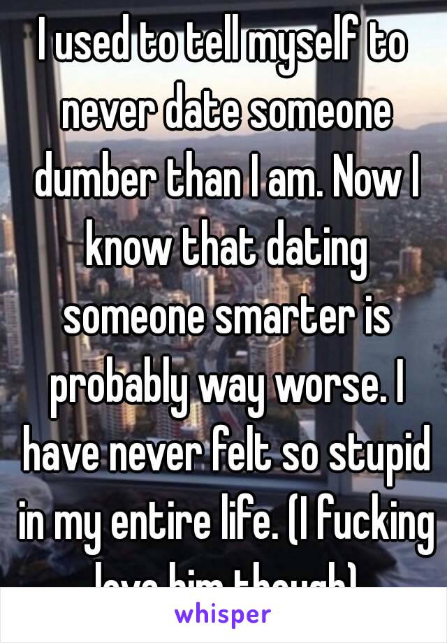 I used to tell myself to never date someone dumber than I am. Now I know that dating someone smarter is probably way worse. I have never felt so stupid in my entire life. (I fucking love him though)