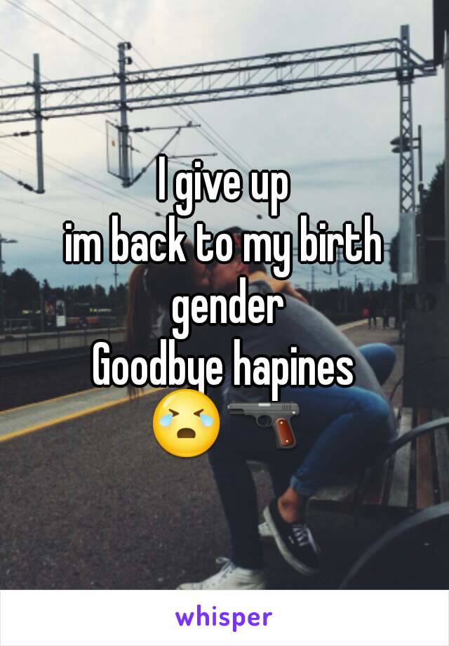 I give up
im back to my birth gender
Goodbye hapines
😭🔫