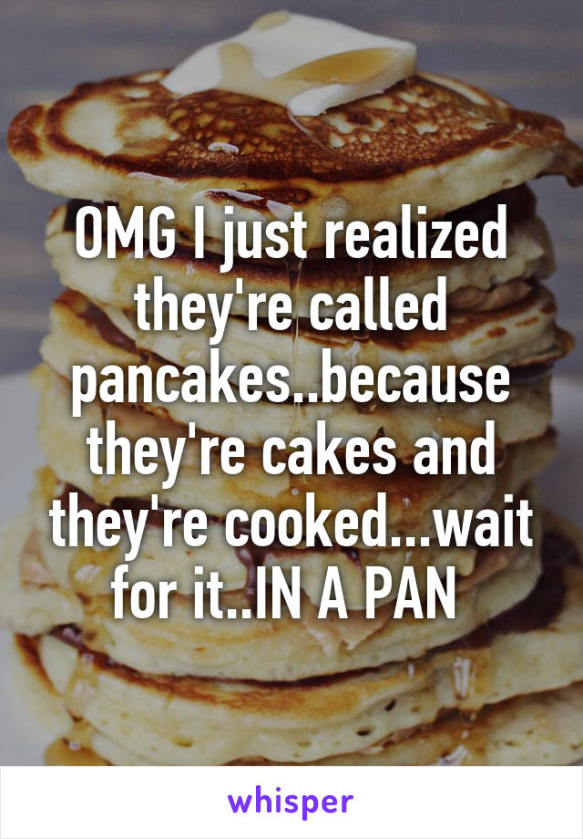 OMG I just realized they're called pancakes..because they're cakes and they're cooked...wait for it..IN A PAN 