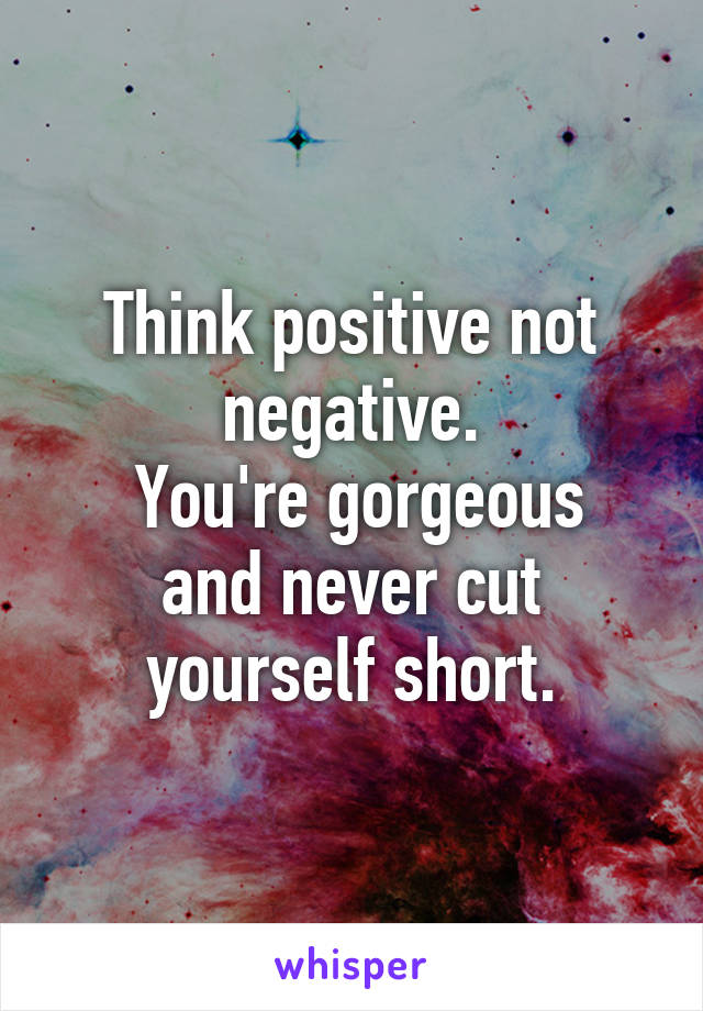 Think positive not negative.
 You're gorgeous and never cut yourself short.