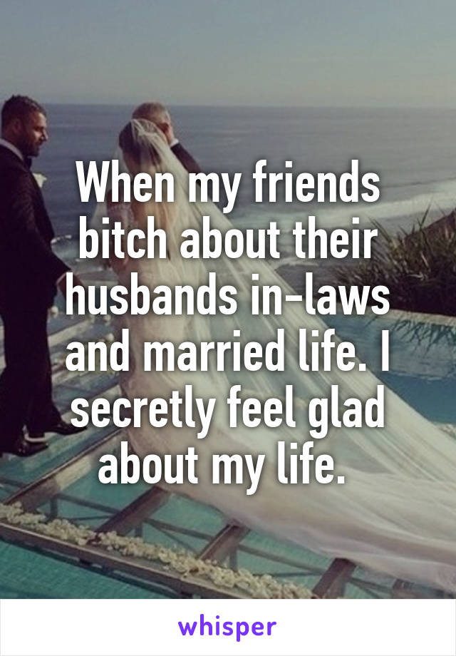 When my friends bitch about their husbands in-laws and married life. I secretly feel glad about my life. 