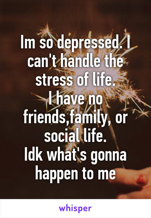 Im so depressed. I can't handle the stress of life.
I have no friends,family, or social life.
Idk what's gonna happen to me