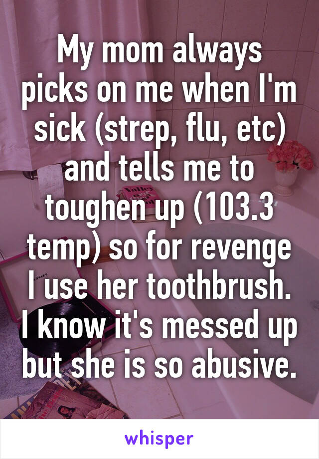 My mom always picks on me when I'm sick (strep, flu, etc) and tells me to toughen up (103.3 temp) so for revenge I use her toothbrush. I know it's messed up but she is so abusive. 