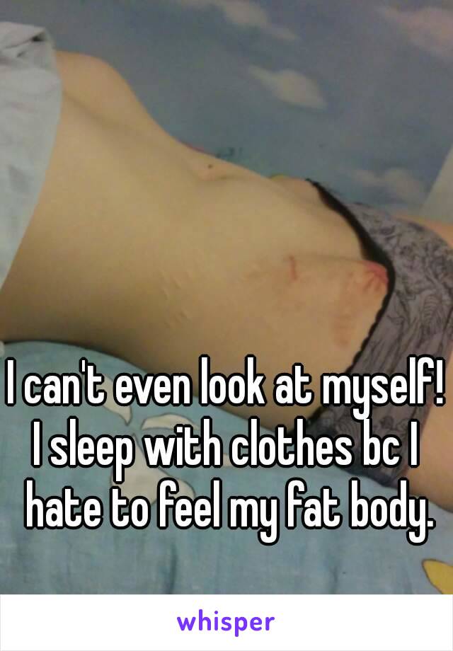 I can't even look at myself!
I sleep with clothes bc I hate to feel my fat body.
