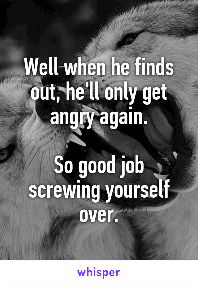 Well when he finds out, he'll only get angry again.

So good job screwing yourself over.