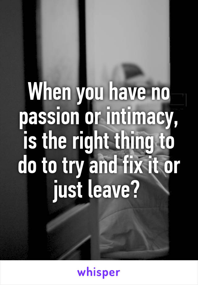 When you have no passion or intimacy, is the right thing to do to try and fix it or just leave? 