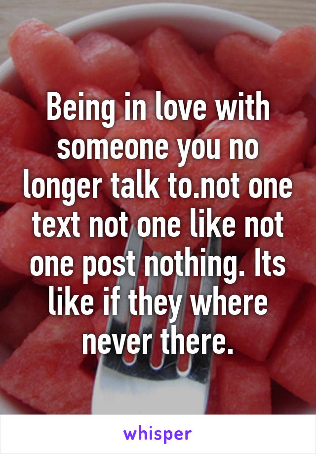 Being in love with someone you no longer talk to.not one text not one like not one post nothing. Its like if they where never there.