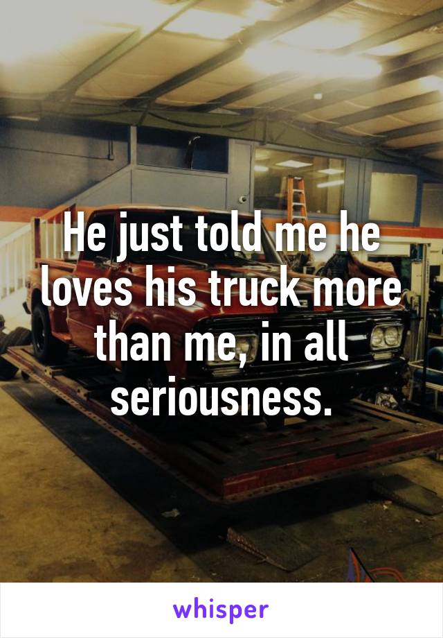 He just told me he loves his truck more than me, in all seriousness.