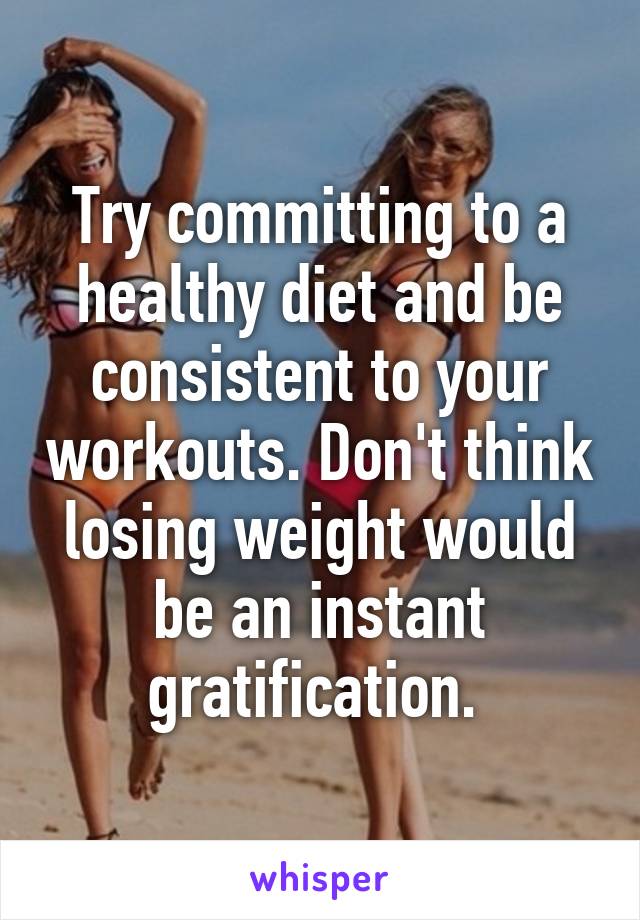 Try committing to a healthy diet and be consistent to your workouts. Don't think losing weight would be an instant gratification. 