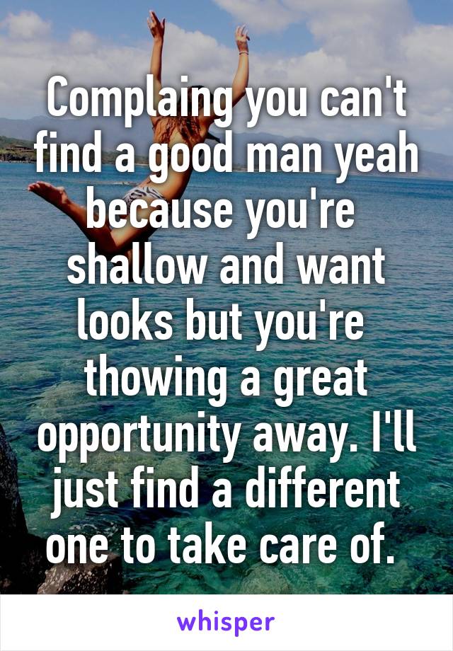 Complaing you can't find a good man yeah because you're  shallow and want looks but you're  thowing a great opportunity away. I'll just find a different one to take care of. 