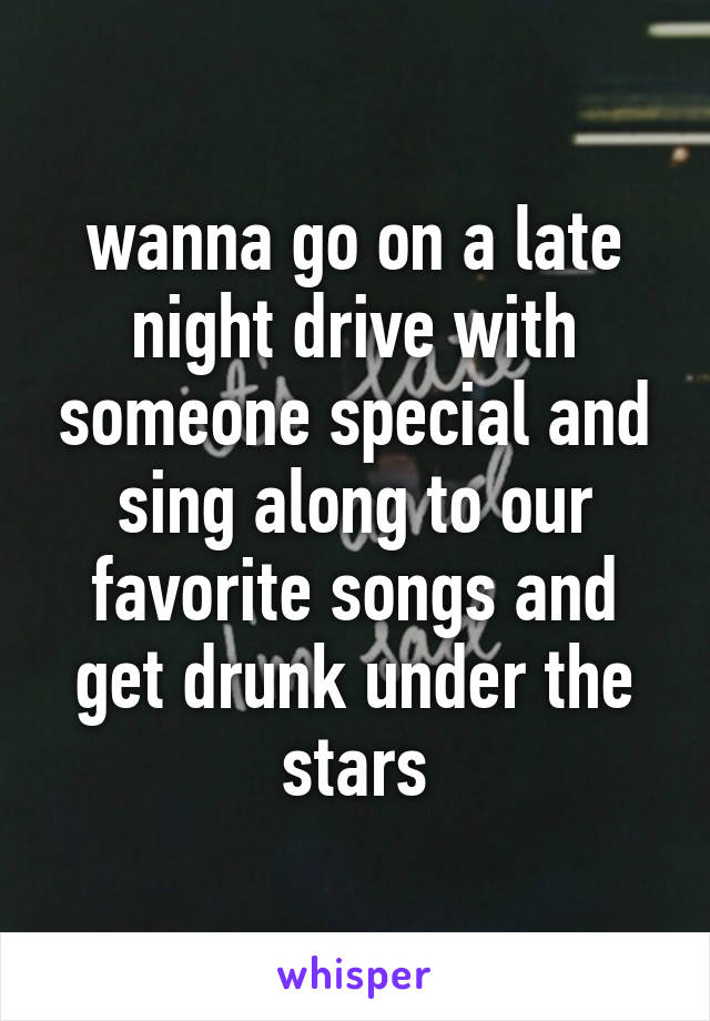 wanna go on a late night drive with someone special and sing along to our favorite songs and get drunk under the stars