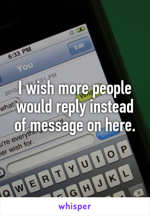 I wish more people would reply instead of message on here.