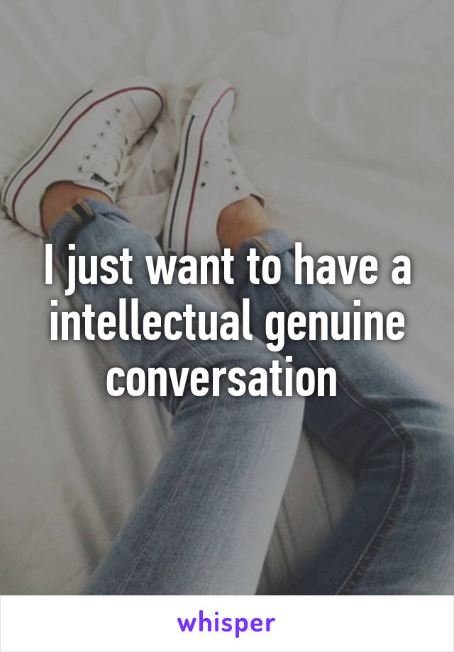 I just want to have a intellectual genuine conversation 