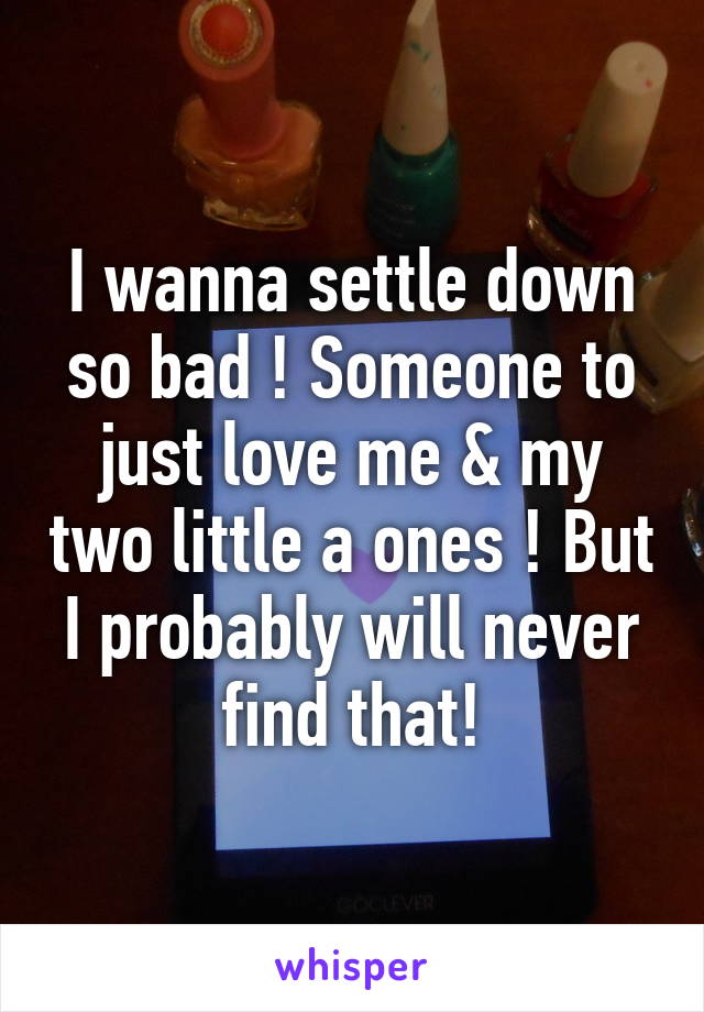 I wanna settle down so bad ! Someone to just love me & my two little a ones ! But I probably will never find that!