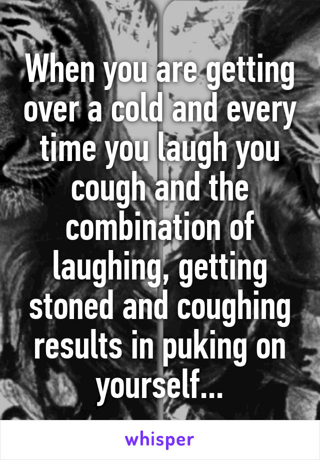 When you are getting over a cold and every time you laugh you cough and the combination of laughing, getting stoned and coughing results in puking on yourself...