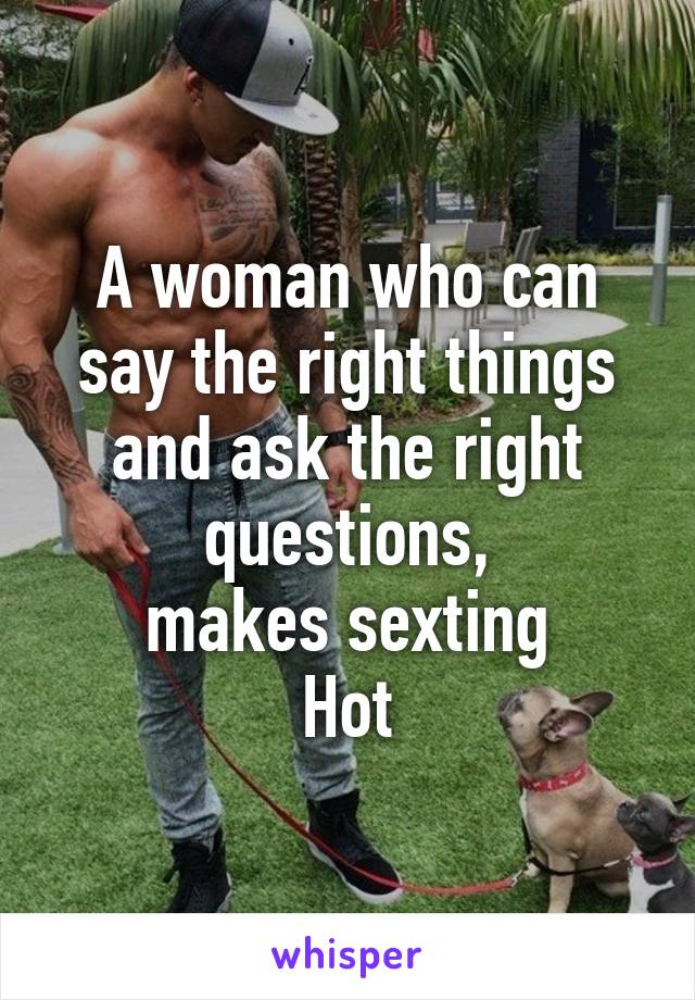 A woman who can say the right things and ask the right questions,
 makes sexting 
Hot