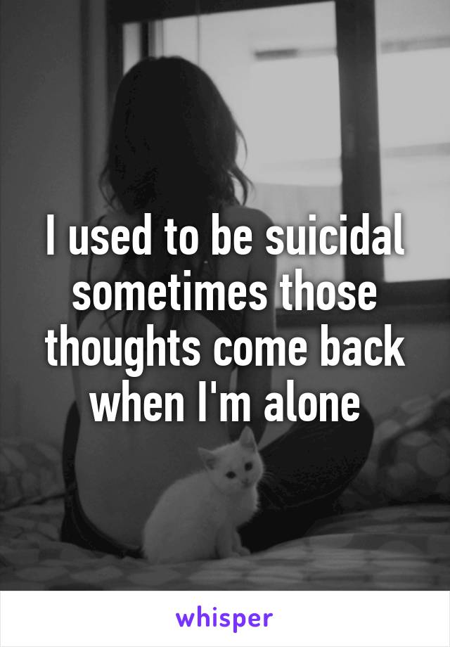 I used to be suicidal sometimes those thoughts come back when I'm alone