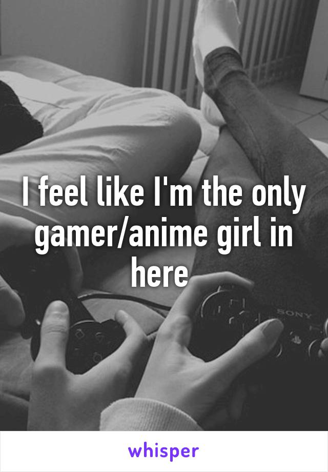 I feel like I'm the only gamer/anime girl in here 