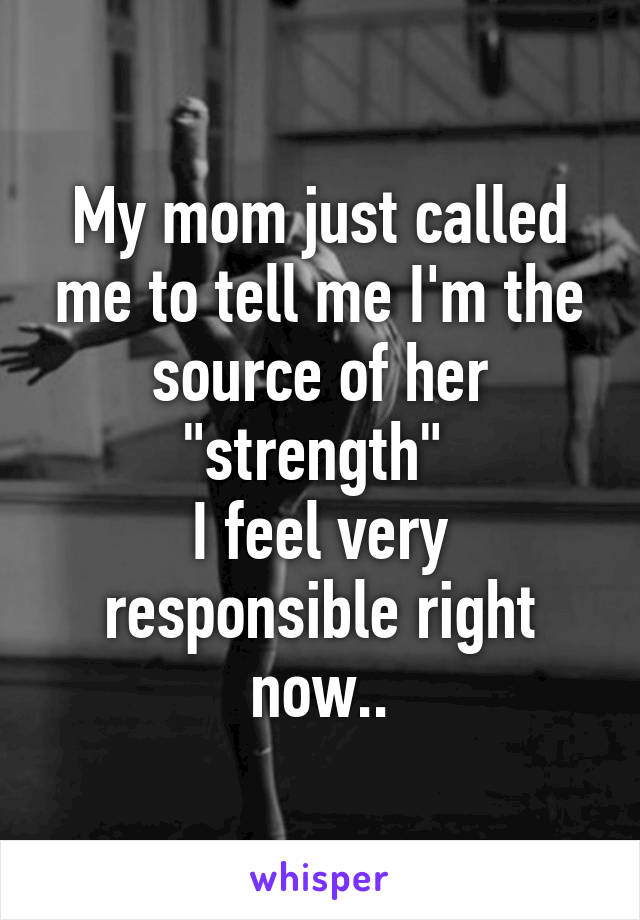 My mom just called me to tell me I'm the source of her "strength" 
I feel very responsible right now..